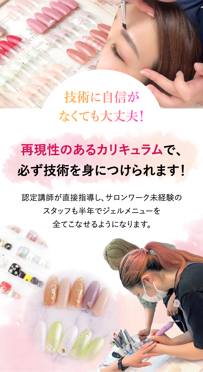 再現性のあるカリキュラムで、必ず技術を身につけられます！認定講師が直接指導し、サロンワーク未経験のスタッフも半年でジェルメニューを全てこなせるようになります。